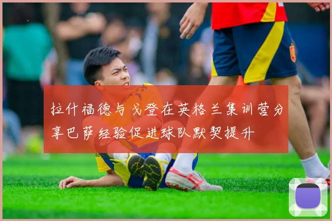 拉什福德与戈登在英格兰集训营分享巴萨经验促进球队默契提升