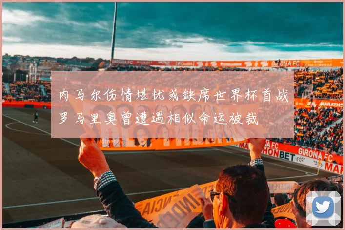 内马尔伤情堪忧或缺席世界杯首战罗马里奥曾遭遇相似命运被裁