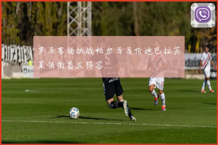 罗马客场挑战帕尔马马伦迪巴拉苏莱领衔首发阵容