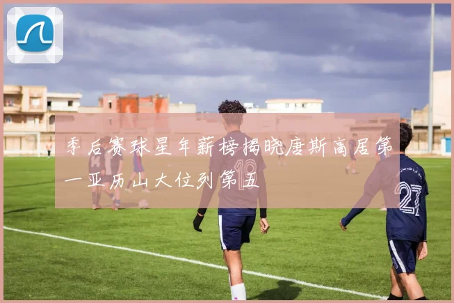 季后赛球星年薪榜揭晓唐斯高居第一亚历山大位列第五
