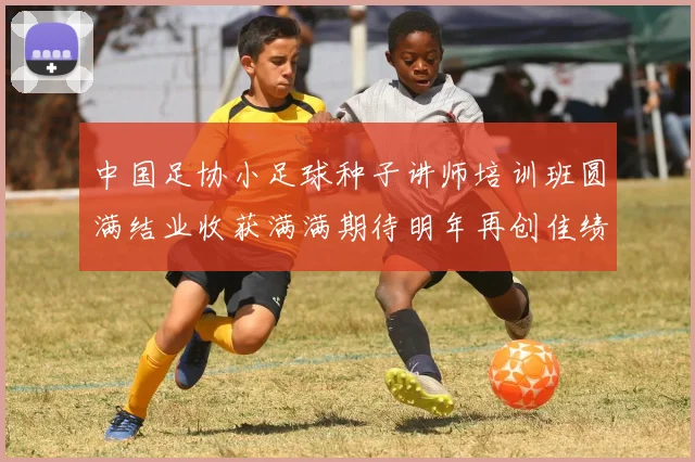中国足协小足球种子讲师培训班圆满结业收获满满期待明年再创佳绩