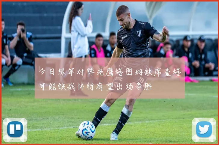 今日绿军对阵老鹰塔图姆缺席奎塔可能缺战怀特有望出场争胜