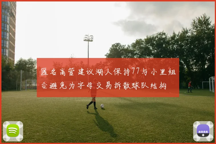 匿名高管建议湖人保持77与小里组合避免为字母交易拆散球队结构