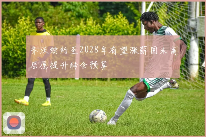 齐沃续约至2028年有望涨薪国米高层愿提升转会预算
