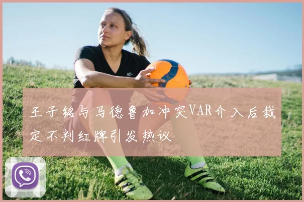 王子铭与马德鲁加冲突VAR介入后裁定不判红牌引发热议