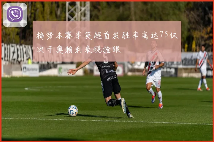 梅努本赛季英超首发胜率高达75仅次于奥赖利表现抢眼