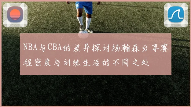NBA与CBA的差异探讨杨瀚森分享赛程密度与训练生活的不同之处