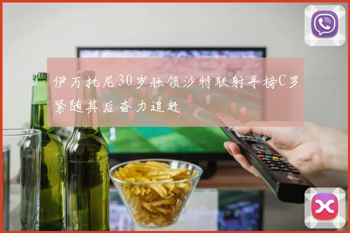 伊万托尼30岁独领沙特联射手榜C罗紧随其后奋力追赶