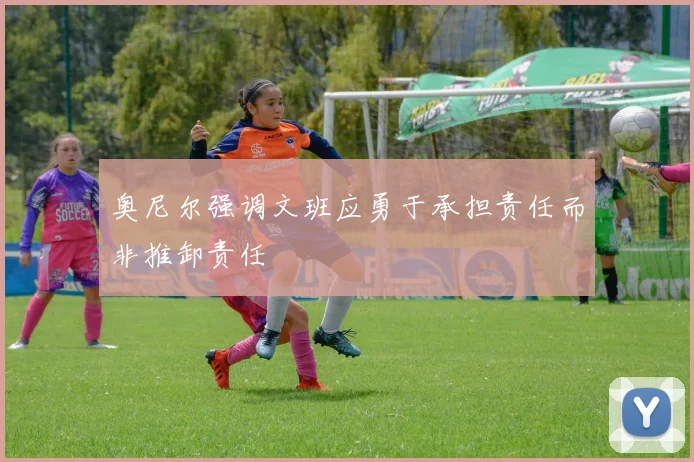奥尼尔强调文班应勇于承担责任而非推卸责任