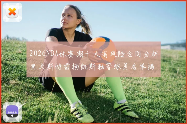 2026NBA休赛期十大高风险合同分析里夫斯特雷杨凯斯勒等球员名单揭秘